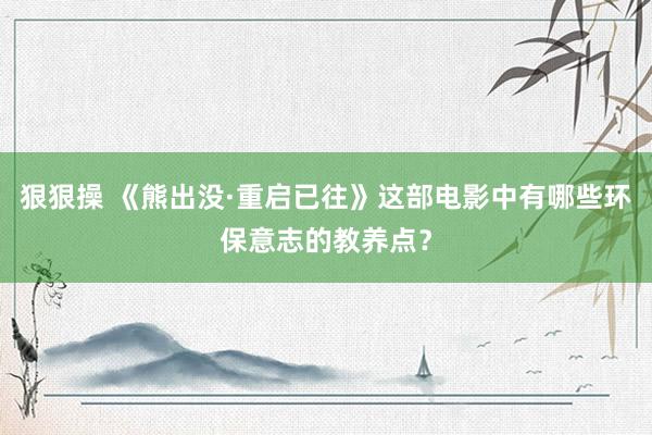 狠狠操 《熊出没·重启已往》这部电影中有哪些环保意志的教养点？