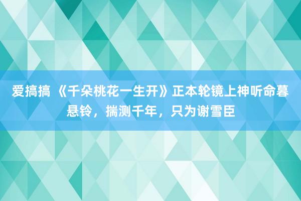 爱搞搞 《千朵桃花一生开》正本轮镜上神听命暮悬铃，揣测千年，只为谢雪臣