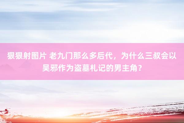 狠狠射图片 老九门那么多后代，为什么三叔会以吴邪作为盗墓札记的男主角？