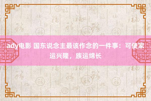 ady电影 国东说念主最该作念的一件事：可使家运兴隆，族运绵长