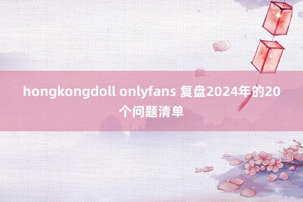 hongkongdoll onlyfans 复盘2024年的20个问题清单