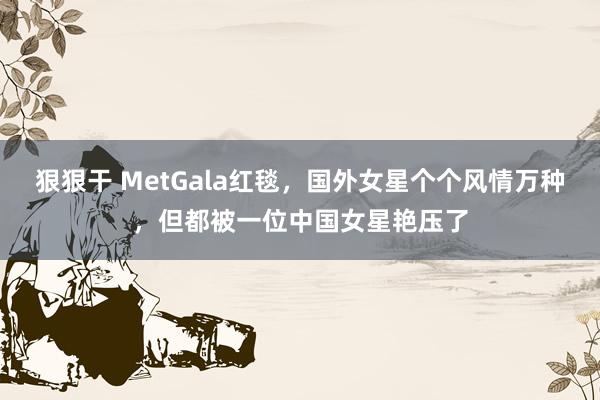 狠狠干 MetGala红毯，国外女星个个风情万种，但都被一位中国女星艳压了
