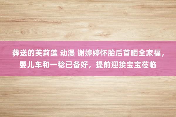 葬送的芙莉莲 动漫 谢婷婷怀胎后首晒全家福，婴儿车和一稔已备好，提前迎接宝宝莅临